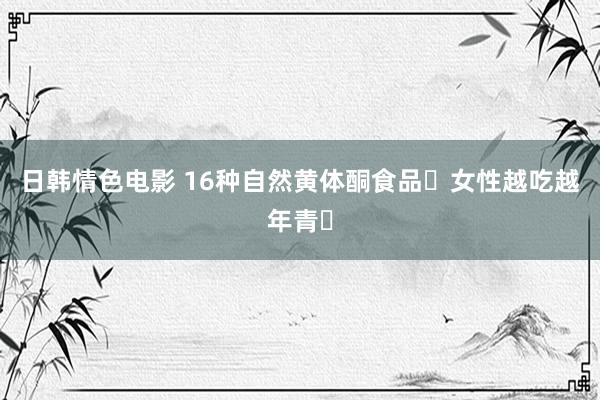 日韩情色电影 16种自然黄体酮食品❗女性越吃越年青❗