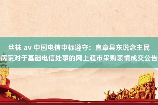 丝袜 av 中国电信中标遵守：宜章县东说念主民病院对于基础电信处事的网上超市采购表情成交公告