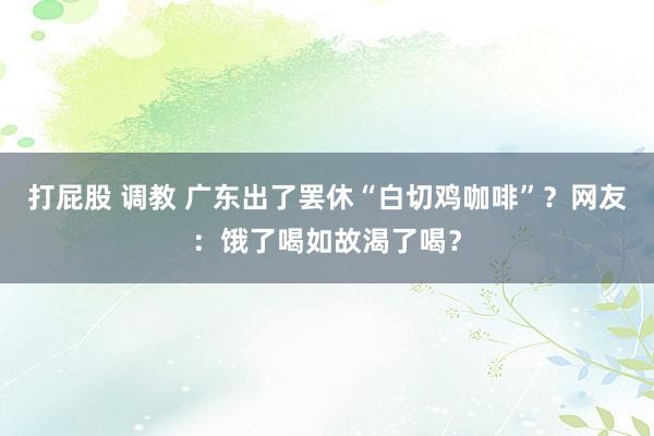 打屁股 调教 广东出了罢休“白切鸡咖啡”？网友：饿了喝如故渴了喝？