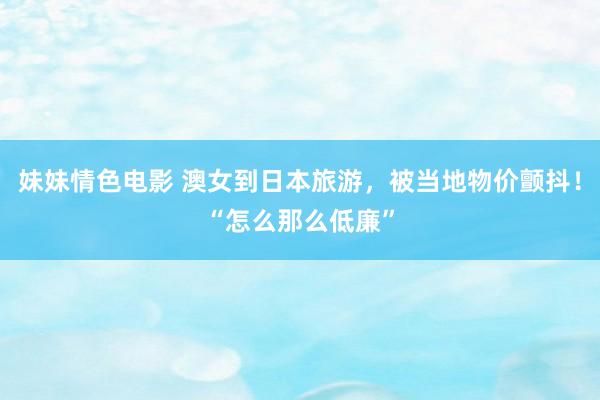 妹妹情色电影 澳女到日本旅游，被当地物价颤抖！“怎么那么低廉”