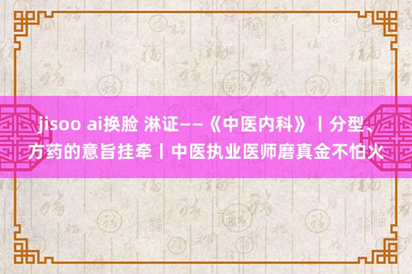 jisoo ai换脸 淋证——《中医内科》丨分型、方药的意旨挂牵丨中医执业医师磨真金不怕火