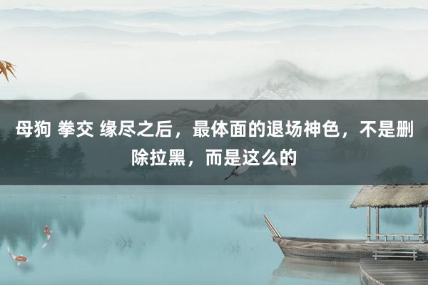 母狗 拳交 缘尽之后，最体面的退场神色，不是删除拉黑，而是这么的