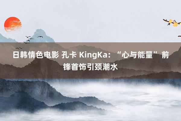 日韩情色电影 孔卡 KingKa：“心与能量” 前锋首饰引颈潮水