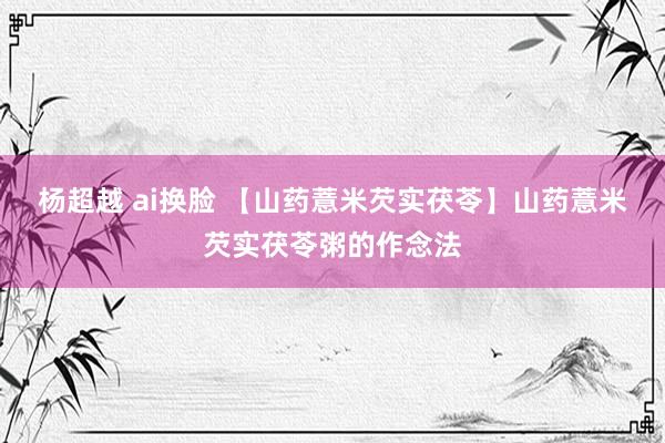 杨超越 ai换脸 【山药薏米芡实茯苓】山药薏米芡实茯苓粥的作念法