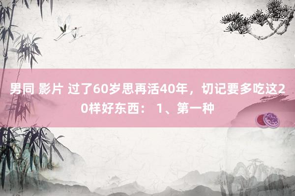 男同 影片 过了60岁思再活40年，切记要多吃这20样好东西： 1、第一种