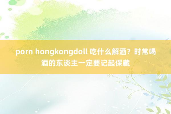 porn hongkongdoll 吃什么解酒？时常喝酒的东谈主一定要记起保藏