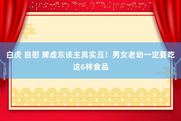 白虎 自慰 脾虚东谈主真实丑！男女老幼一定要吃这6样食品