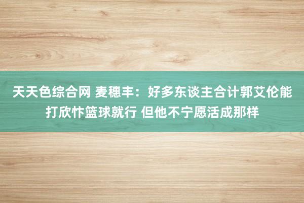 天天色综合网 麦穗丰：好多东谈主合计郭艾伦能打欣忭篮球就行 但他不宁愿活成那样