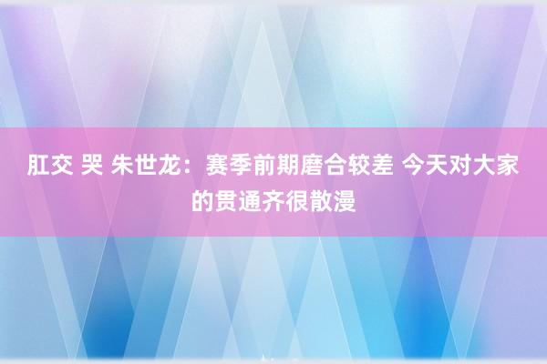 肛交 哭 朱世龙：赛季前期磨合较差 今天对大家的贯通齐很散漫