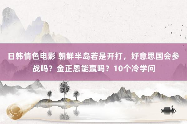 日韩情色电影 朝鲜半岛若是开打，好意思国会参战吗？金正恩能赢吗？10个冷学问