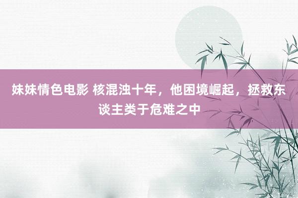 妹妹情色电影 核混浊十年，他困境崛起，拯救东谈主类于危难之中