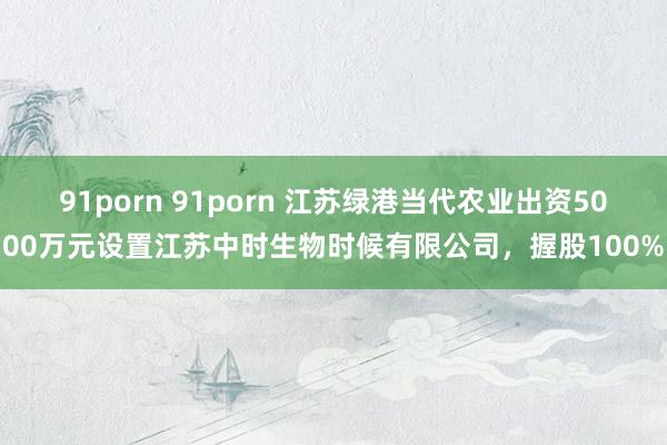 91porn 91porn 江苏绿港当代农业出资5000万元设置江苏中时生物时候有限公司，握股100%