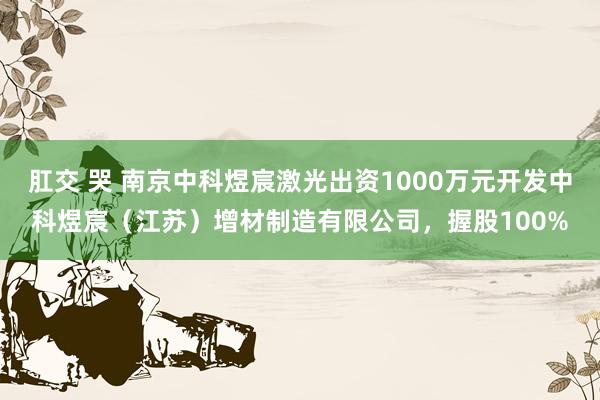 肛交 哭 南京中科煜宸激光出资1000万元开发中科煜宸（江苏）增材制造有限公司，握股100%