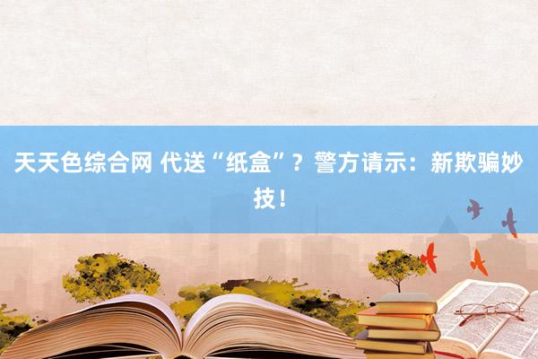 天天色综合网 代送“纸盒”？警方请示：新欺骗妙技！