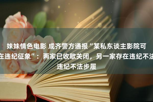 妹妹情色电影 成齐警方通报“某私东谈主影院可能存在违纪征象”：两家已收歇关闭，另一家存在违纪不法步履