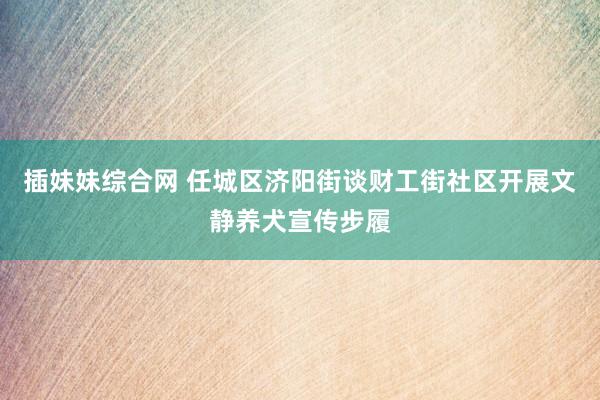 插妹妹综合网 任城区济阳街谈财工街社区开展文静养犬宣传步履