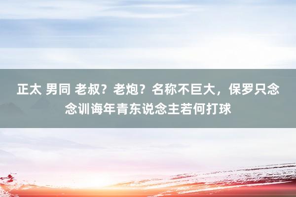 正太 男同 老叔？老炮？名称不巨大，保罗只念念训诲年青东说念主若何打球