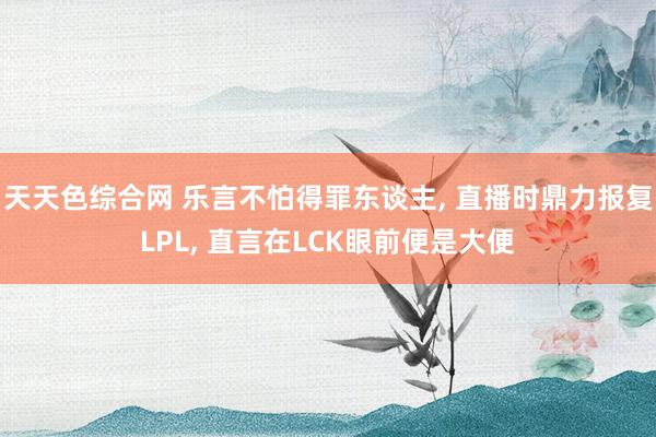 天天色综合网 乐言不怕得罪东谈主， 直播时鼎力报复LPL， 直言在LCK眼前便是大便