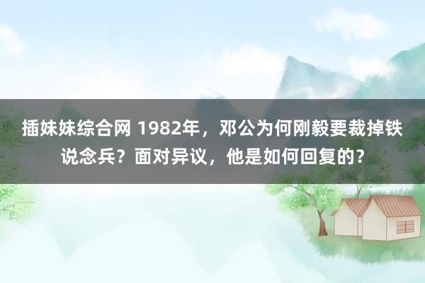 插妹妹综合网 1982年，邓公为何刚毅要裁掉铁说念兵？面对异议，他是如何回复的？