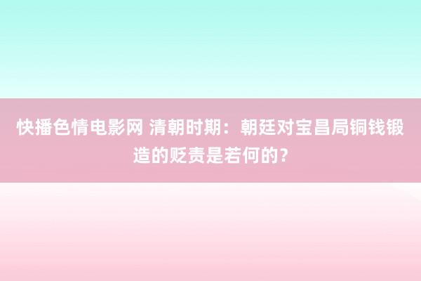 快播色情电影网 清朝时期：朝廷对宝昌局铜钱锻造的贬责是若何的？