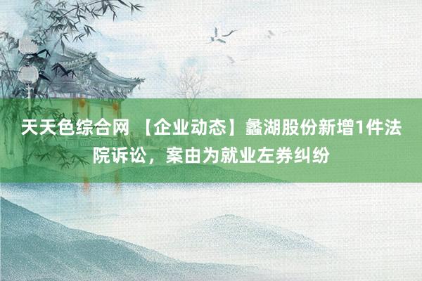 天天色综合网 【企业动态】蠡湖股份新增1件法院诉讼，案由为就业左券纠纷