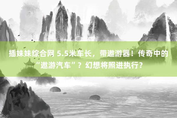 插妹妹综合网 5.5米车长，带遨游器！传奇中的“遨游汽车”？幻想将照进执行？