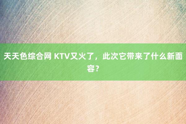 天天色综合网 KTV又火了，此次它带来了什么新面容？