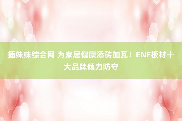 插妹妹综合网 为家居健康添砖加瓦！ENF板材十大品牌倾力防守