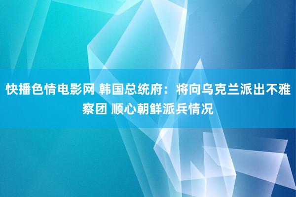 快播色情电影网 韩国总统府：将向乌克兰派出不雅察团 顺心朝鲜