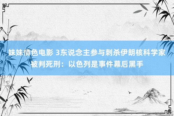 妹妹情色电影 3东说念主参与刺杀伊朗核科学家被判死刑：以色列