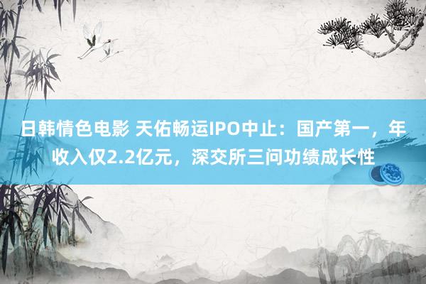 日韩情色电影 天佑畅运IPO中止：国产第一，年收入仅2.2亿元，深交所三问功绩成长性