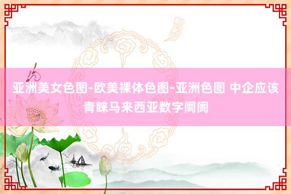 亚洲美女色图-欧美裸体色图-亚洲色图 中企应该青睐马来西亚数