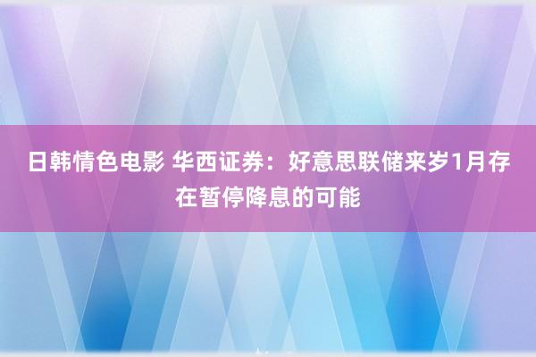 日韩情色电影 华西证券：好意思联储来岁1月存在暂停降息的可能