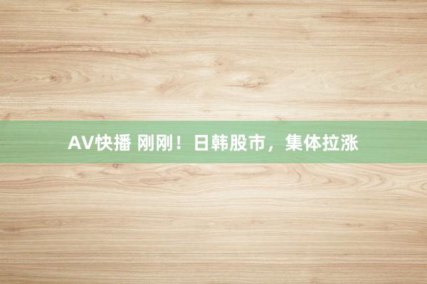 AV快播 刚刚！日韩股市，集体拉涨