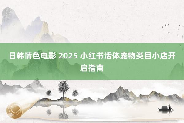 日韩情色电影 2025 小红书活体宠物类目小店开启指南