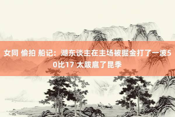 女同 偷拍 船记：湖东谈主在主场被掘金打了一波50比17 太跋扈了昆季