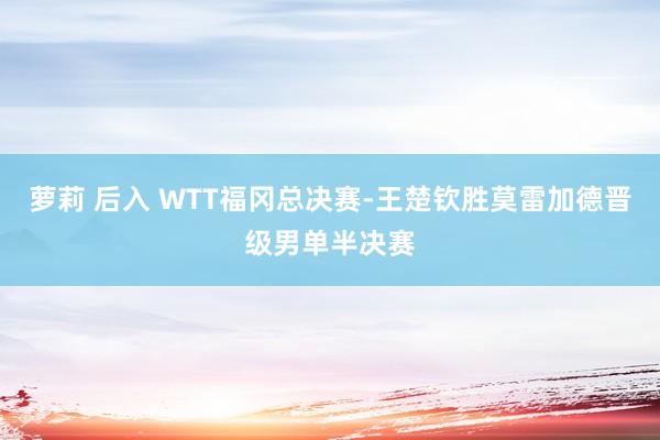 萝莉 后入 WTT福冈总决赛-王楚钦胜莫雷加德晋级男单半决赛