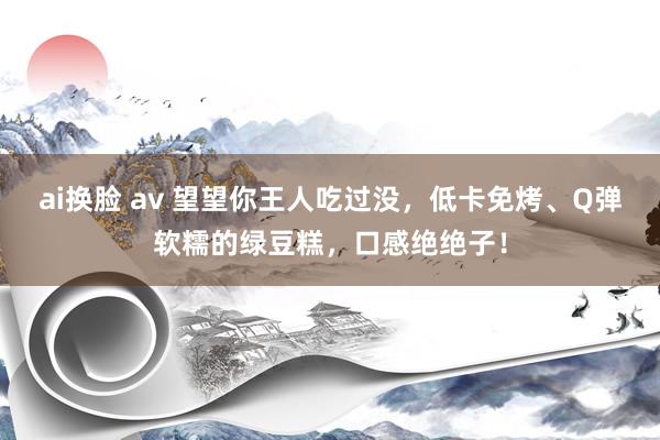 ai换脸 av 望望你王人吃过没，低卡免烤、Q弹软糯的绿豆糕，口感绝绝子！