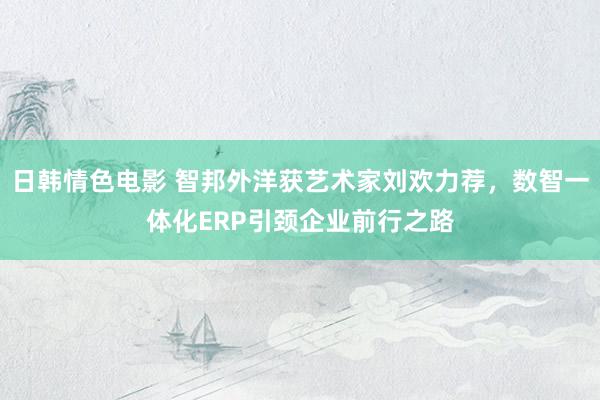 日韩情色电影 智邦外洋获艺术家刘欢力荐，数智一体化ERP引颈企业前行之路