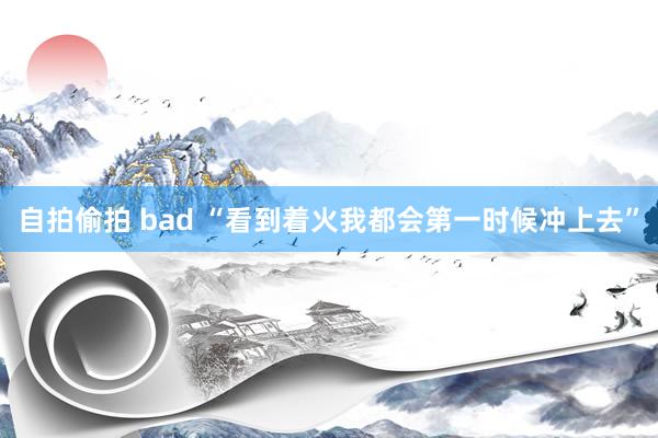 自拍偷拍 bad “看到着火我都会第一时候冲上去”