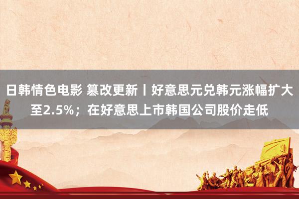 日韩情色电影 篡改更新丨好意思元兑韩元涨幅扩大至2.5%；在好意思上市韩国公司股价走低