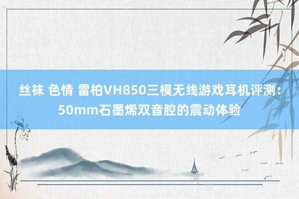 丝袜 色情 雷柏VH850三模无线游戏耳机评测：50mm石墨烯双音腔的震动体验