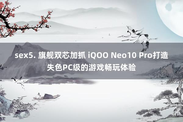 sex5. 旗舰双芯加抓 iQOO Neo10 Pro打造失色PC级的游戏畅玩体验