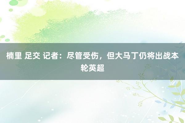 楠里 足交 记者：尽管受伤，但大马丁仍将出战本轮英超