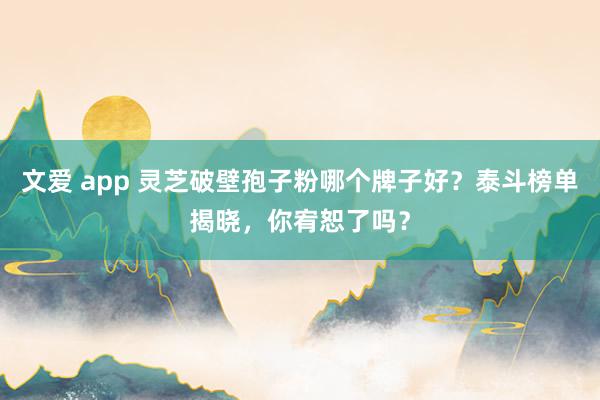 文爱 app 灵芝破壁孢子粉哪个牌子好？泰斗榜单揭晓，你宥恕了吗？