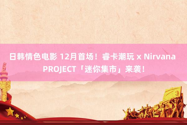 日韩情色电影 12月首场！睿卡潮玩 x Nirvana PROJECT「迷你集市」来袭！