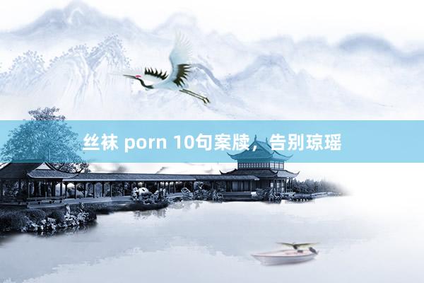 丝袜 porn 10句案牍，告别琼瑶