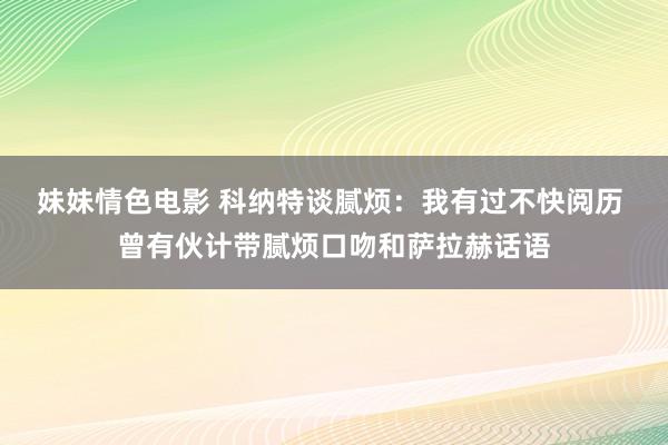 妹妹情色电影 科纳特谈腻烦：我有过不快阅历 曾有伙计带腻烦口吻和萨拉赫话语