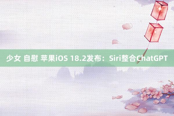 少女 自慰 苹果iOS 18.2发布：Siri整合ChatGPT