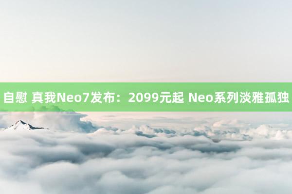 自慰 真我Neo7发布：2099元起 Neo系列淡雅孤独